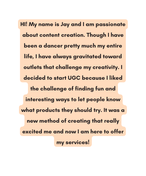 HI My name is Jay and I am passionate about content creation Though I have been a dancer pretty much my entire life I have always gravitated toward outlets that challenge my creativity I decided to start UGC because I liked the challenge of finding fun and interesting ways to let people know what products they should try It was a new method of creating that really excited me and now I am here to offer my services