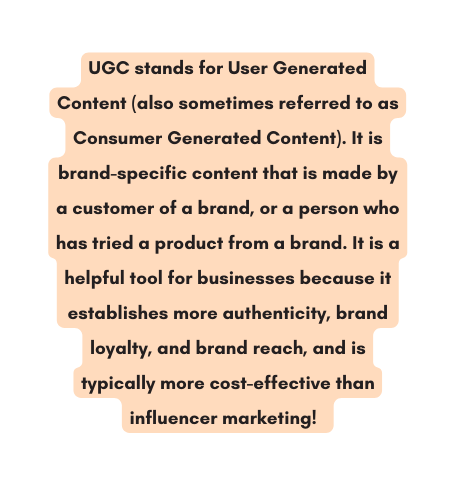 UGC stands for User Generated Content also sometimes referred to as Consumer Generated Content It is brand specific content that is made by a customer of a brand or a person who has tried a product from a brand It is a helpful tool for businesses because it establishes more authenticity brand loyalty and brand reach and is typically more cost effective than influencer marketing